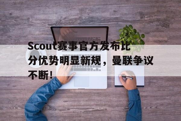 九游体育-关于Scout赛事官方发布比分优势明显新规，曼联争议不断！的信息